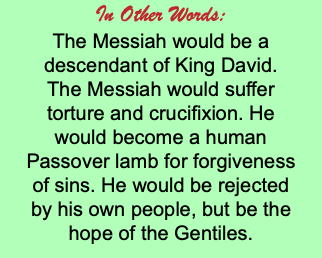 In Other Words: The Messiah would be a descendant of King David. The Messiah would suffer torture and crucifixion. He would become a human Passover lamb for forgiveness of sins. He would be rejected by his own people, but be the hope of the Gentiles.