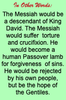 In Other Words: The Messiah would be a descendant of King David. The Messiah would suffer torture and crucifixion. He would become a human Passover lamb for forgiveness of sins. He would be rejected by his own people, but be the hope of the Gentiles.