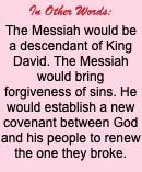 In Other Words: The Messiah would be a descendant of King David. The Messiah would bring forgiveness of sins. He would establish a new covenant between God and his people to renew the one they broke.