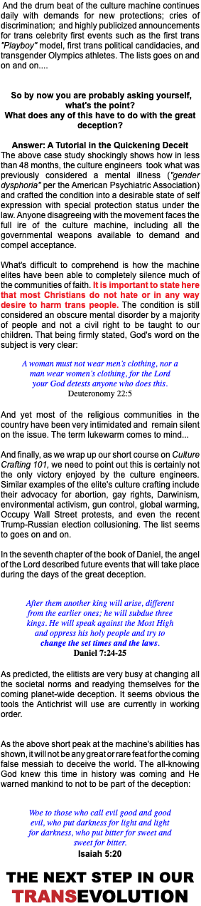  And the drum beat of the culture machine continues daily with demands for new protections; cries of discrimination; and highly publicized announcements for trans celebrity first events such as the first trans "Playboy" model, first trans political candidacies, and transgender Olympics athletes. The lists goes on and on and on.... So by now you are probably asking yourself, what's the point? What does any of this have to do with the great deception? Answer: A Tutorial in the Quickening Deceit The above case study shockingly shows how in less than 48 months, the culture engineers took what was previously considered a mental illness ("gender dysphoria" per the American Psychiatric Association) and crafted the condition into a desirable state of self expression with special protection status under the law. Anyone disagreeing with the movement faces the full ire of the culture machine, including all the governmental weapons available to demand and compel acceptance. What's difficult to comprehend is how the machine elites have been able to completely silence much of the communities of faith. It is important to state here that most Christians do not hate or in any way desire to harm trans people. The condition is still considered an obscure mental disorder by a majority of people and not a civil right to be taught to our children. That being firmly stated, God's word on the subject is very clear: A woman must not wear men’s clothing, nor a man wear women’s clothing, for the Lord your God detests anyone who does this. Deuteronomy 22:5 And yet most of the religious communities in the country have been very intimidated and remain silent on the issue. The term lukewarm comes to mind... And finally, as we wrap up our short course on Culture Crafting 101, we need to point out this is certainly not the only victory enjoyed by the culture engineers. Similar examples of the elite's culture crafting include their advocacy for abortion, gay rights, Darwinism, environmental activism, gun control, global warming, Occupy Wall Street protests, and even the recent Trump-Russian election collusioning. The list seems to goes on and on. In the seventh chapter of the book of Daniel, the angel of the Lord described future events that will take place during the days of the great deception. After them another king will arise, different from the earlier ones; he will subdue three kings. He will speak against the Most High and oppress his holy people and try to change the set times and the laws. Daniel 7:24-25 As predicted, the elitists are very busy at changing all the societal norms and readying themselves for the coming planet-wide deception. It seems obvious the tools the Antichrist will use are currently in working order. As the above short peak at the machine's abilities has shown, it will not be any great or rare feat for the coming false messiah to deceive the world. The all-knowing God knew this time in history was coming and He warned mankind to not to be part of the deception: Woe to those who call evil good and good evil, who put darkness for light and light for darkness, who put bitter for sweet and sweet for bitter. Isaiah 5:20 The next step in our TransEvolution