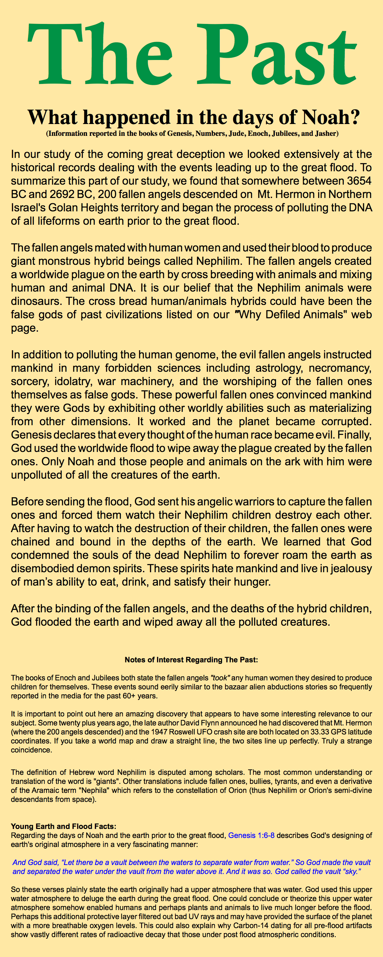 The Past What happened in the days of Noah? (Information reported in the books of Genesis, Numbers, Jude, Enoch, Jubilees, and Jasher) In our study of the coming great deception we looked extensively at the historical records dealing with the events leading up to the great flood. To summarize this part of our study, we found that somewhere between 3654 BC and 2692 BC, 200 fallen angels descended on Mt. Hermon in Northern Israel's Golan Heights territory and began the process of polluting the DNA of all lifeforms on earth prior to the great flood. The fallen angels mated with human women and used their blood to produce giant monstrous hybrid beings called Nephilim. The fallen angels created a worldwide plague on the earth by cross breeding with animals and mixing human and animal DNA. It is our belief that the Nephilim animals were dinosaurs. The cross bread human/animals hybrids could have been the false gods of past civilizations listed on our "Why Defiled Animals" web page. In addition to polluting the human genome, the evil fallen angels instructed mankind in many forbidden sciences including astrology, necromancy, sorcery, idolatry, war machinery, and the worshiping of the fallen ones themselves as false gods. These powerful fallen ones convinced mankind they were Gods by exhibiting other worldly abilities such as materializing from other dimensions. It worked and the planet became corrupted. Genesis declares that every thought of the human race became evil. Finally, God used the worldwide flood to wipe away the plague created by the fallen ones. Only Noah and those people and animals on the ark with him were unpolluted of all the creatures of the earth. Before sending the flood, God sent his angelic warriors to capture the fallen ones and forced them watch their Nephilim children destroy each other. After having to watch the destruction of their children, the fallen ones were chained and bound in the depths of the earth. We learned that God condemned the souls of the dead Nephilim to forever roam the earth as disembodied demon spirits. These spirits hate mankind and live in jealousy of man’s ability to eat, drink, and satisfy their hunger. After the binding of the fallen angels, and the deaths of the hybrid children, God flooded the earth and wiped away all the polluted creatures. Notes of Interest Regarding The Past: The books of Enoch and Jubilees both state the fallen angels "took" any human women they desired to produce children for themselves. These events sound eerily similar to the bazaar alien abductions stories so frequently reported in the media for the past 60+ years. It is important to point out here an amazing discovery that appears to have some interesting relevance to our subject. Some twenty plus years ago, the late author David Flynn announced he had discovered that Mt. Hermon (where the 200 angels descended) and the 1947 Roswell UFO crash site are both located on 33.33 GPS latitude coordinates. If you take a world map and draw a straight line, the two sites line up perfectly. Truly a strange coincidence. The definition of Hebrew word Nephilim is disputed among scholars. The most common understanding or translation of the word is "giants". Other translations include fallen ones, bullies, tyrants, and even a derivative of the Aramaic term "Nephila" which refers to the constellation of Orion (thus Nephilim or Orion's semi-divine descendants from space). Young Earth and Flood Facts: Regarding the days of Noah and the earth prior to the great flood, Genesis 1:6-8 describes God's designing of earth's original atmosphere in a very fascinating manner: And God said, “Let there be a vault between the waters to separate water from water.” So God made the vault and separated the water under the vault from the water above it. And it was so. God called the vault “sky.” So these verses plainly state the earth originally had a upper atmosphere that was water. God used this upper water atmosphere to deluge the earth during the great flood. One could conclude or theorize this upper water atmosphere somehow enabled humans and perhaps plants and animals to live much longer before the flood. Perhaps this additional protective layer filtered out bad UV rays and may have provided the surface of the planet with a more breathable oxygen levels. This could also explain why Carbon-14 dating for all pre-flood artifacts show vastly different rates of radioactive decay that those under post flood atmospheric conditions.