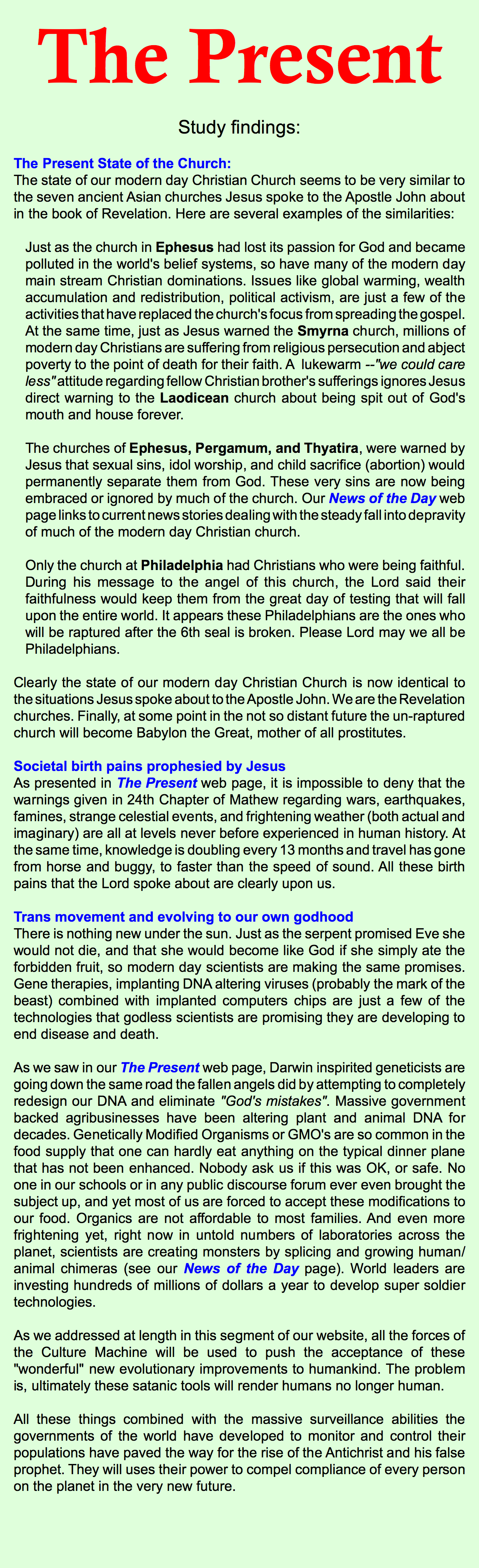 The Present Study findings: The Present State of the Church: The state of our modern day Christian Church seems to be very similar to the seven ancient Asian churches Jesus spoke to the Apostle John about in the book of Revelation. Here are several examples of the similarities: Just as the church in Ephesus had lost its passion for God and became polluted in the world's belief systems, so have many of the modern day main stream Christian dominations. Issues like global warming, wealth accumulation and redistribution, political activism, are just a few of the activities that have replaced the church's focus from spreading the gospel. At the same time, just as Jesus warned the Smyrna church, millions of modern day Christians are suffering from religious persecution and abject poverty to the point of death for their faith. A lukewarm --"we could care less" attitude regarding fellow Christian brother's sufferings ignores Jesus direct warning to the Laodicean church about being spit out of God's mouth and house forever. The churches of Ephesus, Pergamum, and Thyatira, were warned by Jesus that sexual sins, idol worship, and child sacrifice (abortion) would permanently separate them from God. These very sins are now being embraced or ignored by much of the church. Our News of the Day web page links to current news stories dealing with the steady fall into depravity of much of the modern day Christian church. Only the church at Philadelphia had Christians who were being faithful. During his message to the angel of this church, the Lord said their faithfulness would keep them from the great day of testing that will fall upon the entire world. It appears these Philadelphians are the ones who will be raptured after the 6th seal is broken. Please Lord may we all be Philadelphians. Clearly the state of our modern day Christian Church is now identical to the situations Jesus spoke about to the Apostle John. We are the Revelation churches. Finally, at some point in the not so distant future the un-raptured church will become Babylon the Great, mother of all prostitutes. Societal birth pains prophesied by Jesus As presented in The Present web page, it is impossible to deny that the warnings given in 24th Chapter of Mathew regarding wars, earthquakes, famines, strange celestial events, and frightening weather (both actual and imaginary) are all at levels never before experienced in human history. At the same time, knowledge is doubling every 13 months and travel has gone from horse and buggy, to faster than the speed of sound. All these birth pains that the Lord spoke about are clearly upon us. Trans movement and evolving to our own godhood There is nothing new under the sun. Just as the serpent promised Eve she would not die, and that she would become like God if she simply ate the forbidden fruit, so modern day scientists are making the same promises. Gene therapies, implanting DNA altering viruses (probably the mark of the beast) combined with implanted computers chips are just a few of the technologies that godless scientists are promising they are developing to end disease and death. As we saw in our The Present web page, Darwin inspirited geneticists are going down the same road the fallen angels did by attempting to completely redesign our DNA and eliminate "God's mistakes". Massive government backed agribusinesses have been altering plant and animal DNA for decades. Genetically Modified Organisms or GMO's are so common in the food supply that one can hardly eat anything on the typical dinner plane that has not been enhanced. Nobody ask us if this was OK, or safe. No one in our schools or in any public discourse forum ever even brought the subject up, and yet most of us are forced to accept these modifications to our food. Organics are not affordable to most families. And even more frightening yet, right now in untold numbers of laboratories across the planet, scientists are creating monsters by splicing and growing human/animal chimeras (see our News of the Day page). World leaders are investing hundreds of millions of dollars a year to develop super soldier technologies. As we addressed at length in this segment of our website, all the forces of the Culture Machine will be used to push the acceptance of these "wonderful" new evolutionary improvements to humankind. The problem is, ultimately these satanic tools will render humans no longer human. All these things combined with the massive surveillance abilities the governments of the world have developed to monitor and control their populations have paved the way for the rise of the Antichrist and his false prophet. They will uses their power to compel compliance of every person on the planet in the very new future.