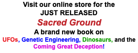 Visit our online store for the JUST RELEASED Sacred Ground A brand new book on UFOs, Genetic Engineering, Dinosaurs, and the Coming Great Deception!